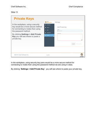Chef Software Inc. Chef Compliance
Slide 13
©2016 Chef Software Inc. 3-13
Private Keys
In the workplace, using a security
key would be a more secure method
for connecting to nodes than using
the password method.
By clicking Settings > Add Private
Key you will see where to paste a
private key.
In the workplace, using security key pairs would be a more secure method for
connecting to nodes than using the password method we are using in class.
By clicking `Settings > Add Private Key` you will see where to paste your private key.
 