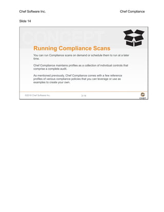 Chef Software Inc. Chef Compliance
Slide 14
©2016 Chef Software Inc. 3-14
Running Compliance Scans
You can run Compliance scans on demand or schedule them to run at a later
time.
Chef Compliance maintains profiles as a collection of individual controls that
comprise a complete audit.
As mentioned previously, Chef Compliance comes with a few reference
profiles of various compliance policies that you can leverage or use as
examples to create your own.
 