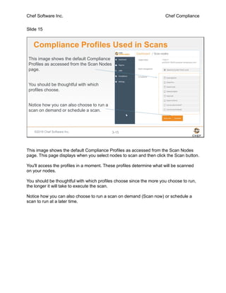 Chef Software Inc. Chef Compliance
Slide 15
©2016 Chef Software Inc. 3-15
Compliance Profiles Used in Scans
This image shows the default Compliance
Profiles as accessed from the Scan Nodes
page.
You should be thoughtful with which
profiles choose.
Notice how you can also choose to run a
scan on demand or schedule a scan.
This image shows the default Compliance Profiles as accessed from the Scan Nodes
page. This page displays when you select nodes to scan and then click the Scan button.
You'll access the profiles in a moment. These profiles determine what will be scanned
on your nodes.
You should be thoughtful with which profiles choose since the more you choose to run,
the longer it will take to execute the scan.
Notice how you can also choose to run a scan on demand (Scan now) or schedule a
scan to run at a later time.
 