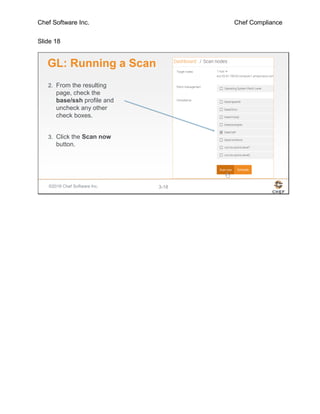 Chef Software Inc. Chef Compliance
Slide 18
©2016 Chef Software Inc. 3-18
GL: Running a Scan
2. From the resulting
page, check the
base/ssh profile and
uncheck any other
check boxes.
3. Click the Scan now
button.
 