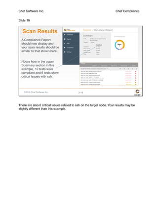 Chef Software Inc. Chef Compliance
Slide 19
©2016 Chef Software Inc. 3-19
Scan Results
A Compliance Report
should now display and
your scan results should be
similar to that shown here.
Notice how in the upper
Summary section in this
example, 10 tests were
compliant and 6 tests show
critical issues with ssh.
There are also 6 critical issues related to ssh on the target node. Your results may be
slightly different than this example.
 