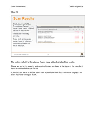 Chef Software Inc. Chef Compliance
Slide 20
©2016 Chef Software Inc. 3-20
Scan Results
The bottom half of the
Compliance Report
shown here has a table of
details of test results.
These are sorted by
severity.
If you click an issue as
shown here, a bit more
information about the
issue displays.
The bottom half of the Compliance Report has a table of details of test results.
These are sorted by severity so the critical issues are listed at the top and the compliant
items are at the bottom of the list.
If you click an issue as shown here, a bit more information about the issue displays, but
that's not really telling us much.
 