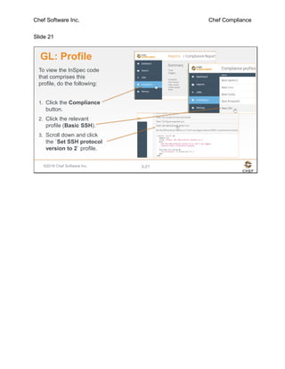 Chef Software Inc. Chef Compliance
Slide 21
©2016 Chef Software Inc. 3-21
GL: Profile
To view the InSpec code
that comprises this
profile, do the following:
1. Click the Compliance
button.
2. Click the relevant
profile (Basic SSH).
3. Scroll down and click
the `Set SSH protocol
version to 2` profile.
 