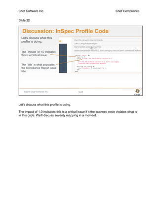 Chef Software Inc. Chef Compliance
Slide 22
©2016 Chef Software Inc. 3-22
Discussion: InSpec Profile Code
Let's discuss what this
profile is doing.
The `impact` of 1.0 indicates
this is a Critical issue.
The `title` is what populates
the Compliance Report issue
title.
Let's discuss what this profile is doing.
The impact of 1.0 indicates this is a critical issue if it the scanned node violates what is
in this code. We'll discuss severity mapping in a moment.
 