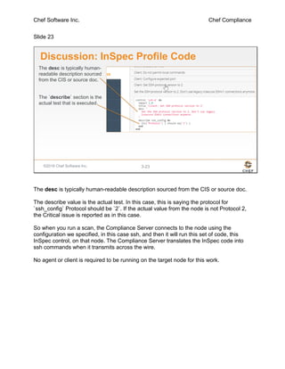 Chef Software Inc. Chef Compliance
Slide 23
©2016 Chef Software Inc. 3-23
Discussion: InSpec Profile Code
The desc is typically human-
readable description sourced
from the CIS or source doc.
The `describe` section is the
actual test that is executed.
The desc is typically human-readable description sourced from the CIS or source doc.
The describe value is the actual test. In this case, this is saying the protocol for
`ssh_config` Protocol should be `2`. If the actual value from the node is not Protocol 2,
the Critical issue is reported as in this case.
So when you run a scan, the Compliance Server connects to the node using the
configuration we specified, in this case ssh, and then it will run this set of code, this
InSpec control, on that node. The Compliance Server translates the InSpec code into
ssh commands when it transmits across the wire.
No agent or client is required to be running on the target node for this work.
 