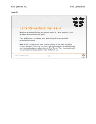 Chef Software Inc. Chef Compliance
Slide 26
©2016 Chef Software Inc. 3-26
Let's Remediate the Issue
Now that we've identified the ssh version issue, let's write a recipe on the
target node to remediate the issue.
Then we'll run the compliance scan again to see if we successfully
remediated the issue.
Note: In this course we will write a recipe directly on the node that we're
running scans on. Of course in a production environment you will likely write
such recipes locally and upload them to Chef Server. Then the nodes would
convergence the recipes on their next chef-client run.
 