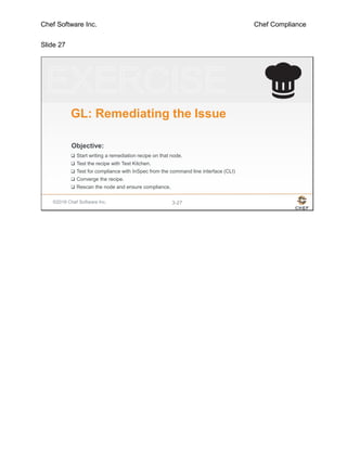 Chef Software Inc. Chef Compliance
Slide 27
©2016 Chef Software Inc. 3-27
Objective:
GL: Remediating the Issue
 Start writing a remediation recipe on that node.
 Test the recipe with Test Kitchen.
 Test for compliance with InSpec from the command line interface (CLI)
 Converge the recipe.
 Rescan the node and ensure compliance.
 