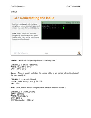 Chef Software Inc. Chef Compliance
Slide 28
©2016 Chef Software Inc. 3-28
GL: Remediating the Issue
Log in to your target node (not your
compliance server node) using ssh and
ensure you are in the home directory.
Note: emacs, nano, and vim/vi are
installed on your Linux nodes. Some
tips for using them can be found below
in your participant guide.
Emacs: (Emacs is fairly straightforward for editing files.)
OPEN FILE $ emacs FILENAME
WRITE FILE ctrl+x, ctrl+w
EXIT ctrl+x, ctrl+c
Nano: (Nano is usually touted as the easiest editor to get started with editing through
the command-line.)
OPEN FILE $ nano FILENAME
WRITE (When exiting) ctrl+x, y, ENTER
EXIT ctrl+x
VIM: (Vim, like vi, is more complex because of its different modes. )
OPEN FILE $ vim FILENAME
START EDITING i
WRITE FILE ESC, :w
EXIT ESC, :q
EXIT (don't write) ESC, :q!
 