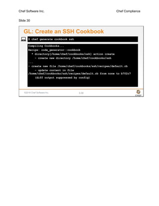 Chef Software Inc. Chef Compliance
Slide 30
©2016 Chef Software Inc. 3-30
Compiling Cookbooks...
Recipe: code_generator::cookbook
* directory[/home/chef/cookbooks/ssh] action create
- create new directory /home/chef/cookbooks/ssh
...
- create new file /home/chef/cookbooks/ssh/recipes/default.rb
- update content in file
/home/chef/cookbooks/ssh/recipes/default.rb from none to b702c7
(diff output suppressed by config)
$ chef generate cookbook ssh
GL: Create an SSH Cookbook
 