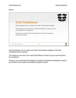 Chef Software Inc. Chef Compliance
Slide 6
©2016 Chef Software Inc. 1-6
Chef Compliance
Chef Compliance can run without any other Chef software installed.
The nodes you scan don't even need Chef software on them if you are
scanning them for compliance.
However, you would need Chef software to create and implement
remediation recipes.
Chef Compliance can run without any other Chef software installed on the Chef
Compliance server machine.
The nodes you scan don't even need Chef software on them if you are scanning them
for compliance.
However, you would need Chef software to create and implement remediation recipes if
you choose to use recipes to remediate compliance issues.
 