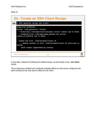 Chef Software Inc. Chef Compliance
Slide 31
©2016 Chef Software Inc. 3-31
Compiling Cookbooks...
Recipe: code_generator::recipe
* directory[./ssh/spec/unit/recipes] action create (up to date)
* cookbook_file[./ssh/spec/spec_helper.rb] action
create_if_missing (up to date)
...
- create new file ./ssh/recipes/client.rb
- update content in file ./ssh/recipes/client.rb from none to
9c833a
(diff output suppressed by config)
$ chef generate recipe ssh client
GL: Create an SSH Client Recipe
In this step, instead of modifying the default recipe, we will create a new `ssh client`
recipe.
This is because a default ssh cookbook probably affects an ssh server config and ssh
client config and we only want to affect an ssh client.
 