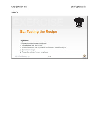 Chef Software Inc. Chef Compliance
Slide 34
©2016 Chef Software Inc. 3-34
Objective:
GL: Testing the Recipe
 Write a remediation recipe on that node.
 Test the recipe with Test Kitchen.
 Test for compliance with InSpec from the command line interface (CLI)
 Converge the recipe.
 Rescan the node and ensure compliance.
 