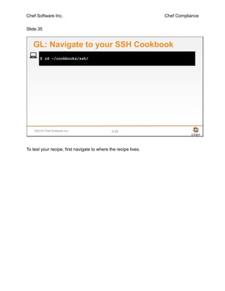 Chef Software Inc. Chef Compliance
Slide 35
©2016 Chef Software Inc. 3-35
$ cd ~/cookbooks/ssh/
GL: Navigate to your SSH Cookbook
To test your recipe, first navigate to where the recipe lives.
 