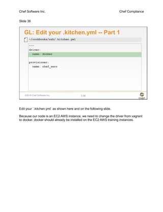 Chef Software Inc. Chef Compliance
Slide 36
©2016 Chef Software Inc. 3-36
GL: Edit your .kitchen.yml -- Part 1
---
driver:
name: docker
provisioner:
name: chef_zero
~/cookbooks/ssh/.kitchen.yml
Edit your `.kitchen.yml` as shown here and on the following slide.
Because our node is an EC2 AWS instance, we need to change the driver from vagrant
to docker. docker should already be installed on the EC2 AWS training instances.
 