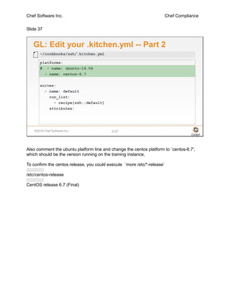 Chef Software Inc. Chef Compliance
Slide 37
©2016 Chef Software Inc. 3-37
GL: Edit your .kitchen.yml -- Part 2
platforms:
# - name: ubuntu-14.04
- name: centos-6.7
suites:
- name: default
run_list:
- recipe[ssh::default]
attributes:
~/cookbooks/ssh/.kitchen.yml
Also comment the ubuntu platform line and change the centos platform to `centos-6.7',
which should be the version running on the training instance.
To confirm the centos release, you could execute `more /etc/*-release`
::::::::::::::
/etc/centos-release
::::::::::::::
CentOS release 6.7 (Final)
 