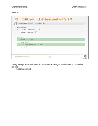 Chef Software Inc. Chef Compliance
Slide 38
©2016 Chef Software Inc. 3-38
GL: Edit your .kitchen.yml -- Part 3
platforms:
# - name: ubuntu-14.04
- name: centos-6.7
suites:
- name: client
run_list:
- recipe[ssh::client]
attributes:
~/cookbooks/ssh/.kitchen.yml
+
Finally, change the suites name to `client' and the run_list recipe name to `ssh:client`.
run_list:
- recipe[ssh::client]
 