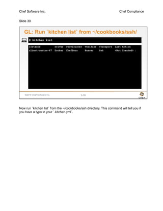 Chef Software Inc. Chef Compliance
Slide 39
©2016 Chef Software Inc. 3-39
Instance Driver Provisioner Verifier Transport Last Action
client-centos-67 Docker ChefZero Busser Ssh <Not Created> :
$ kitchen list
GL: Run `kitchen list` from ~/cookbooks/ssh/
Now run `kitchen list` from the ~/cookbooks/ssh directory. This command will tell you if
you have a typo in your `.kitchen.yml`.
 