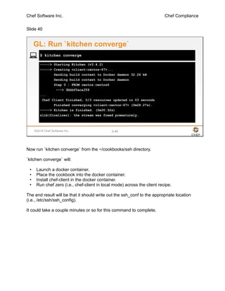 Chef Software Inc. Chef Compliance
Slide 40
©2016 Chef Software Inc. 3-40
-----> Starting Kitchen (v3.4.2)
-----> Creating <client-centos-67>...
Sending build context to Docker daemon 32.26 kB
Sending build context to Docker daemon
Step 0 : FROM centos:centos6
---> 3bbbf0aca359
...
Chef Client finished, 0/3 resources updated in 03 seconds
Finished converging <client-centos-67> (0m28.27s).
-----> Kitchen is finished. (0m30.32s)
zlib(finalizer): the stream was freed prematurely.
$ kitchen converge
GL: Run `kitchen converge`
Now run `kitchen converge` from the ~/cookbooks/ssh directory.
`kitchen converge` will:
• Launch a docker container.
• Place the cookbook into the docker container.
• Install chef-client in the docker container.
• Run chef zero (i.e., chef-client in local mode) across the client recipe.
The end result will be that it should write out the ssh_conf to the appropriate location
(i.e., /etc/ssh/ssh_config).
It could take a couple minutes or so for this command to complete.
 