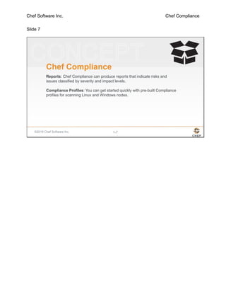 Chef Software Inc. Chef Compliance
Slide 7
©2016 Chef Software Inc. 1-7
Chef Compliance
Reports: Chef Compliance can produce reports that indicate risks and
issues classified by severity and impact levels.
Compliance Profiles: You can get started quickly with pre-built Compliance
profiles for scanning Linux and Windows nodes.
 