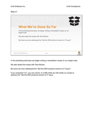Chef Software Inc. Chef Compliance
Slide 41
©2016 Chef Software Inc. 3-41
What We've Done So Far
In the preceding exercises, we began writing a remediation recipe on our
target node.
We also tested the recipe with Test Kitchen.
But have we even addressed the "Set the SSH protocol version to 2" issue?
In the preceding exercises we began writing a remediation recipe on our target node.
We also tested the recipe with Test Kitchen.
But have we even addressed the "Set the SSH protocol version to 2" issue?
If you answered "no", you are correct. In a little while we will modify our recipe to
address the "Set the SSH protocol version to 2" issue.
 