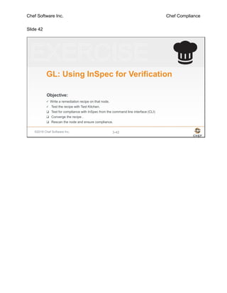 Chef Software Inc. Chef Compliance
Slide 42
©2016 Chef Software Inc. 3-42
Objective:
GL: Using InSpec for Verification
 Write a remediation recipe on that node.
 Test the recipe with Test Kitchen.
 Test for compliance with InSpec from the command line interface (CLI)
 Converge the recipe .
 Rescan the node and ensure compliance.
 
