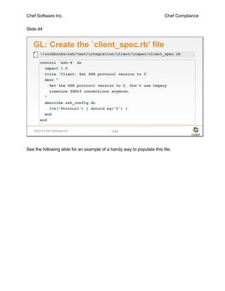 Chef Software Inc. Chef Compliance
Slide 44
©2016 Chef Software Inc. 3-44
GL: Create the `client_spec.rb' file
control 'ssh-4' do
impact 1.0
title 'Client: Set SSH protocol version to 2'
desc "
Set the SSH protocol version to 2. Don't use legacy
insecure SSHv3 connections anymore.
"
describe ssh_config do
its('Protocol') { should eq('2') }
end
end
~/cookbooks/ssh/test/integration/client/inspec/client_spec.rb
See the following slide for an example of a handy way to populate this file.
 