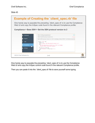Chef Software Inc. Chef Compliance
Slide 45
©2016 Chef Software Inc. 3-45
Example of Creating the `client_spec.rb' file
One handy way to populate the preceding `client_spec.rb' is to use the Compliance
Web UI and copy the InSpec code found in the relevant Compliance profile:
Compliance > Base SSH > Set the SSH protocol version to 2
One handy way to populate the preceding `client_spec.rb' is to use the Compliance
Web UI and copy the InSpec control code found in the relevant Compliance profile.
Then you can paste it into the `client_spec.rb' file to save yourself some typing.
 