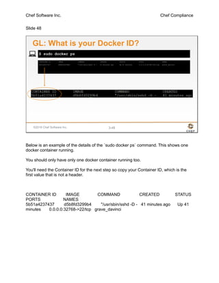 Chef Software Inc. Chef Compliance
Slide 48
©2016 Chef Software Inc. 3-48
CONTAINER ID IMAGE COMMAND CREATED STATUS PORTS NAMES
5b51a4237437 d5b8fd3299b4 "/usr/sbin/sshd -D - 41 minutes ago Up 41 minutes 0.0.0.0:32768->22/tcp grave_davinci
$ sudo docker ps
GL: What is your Docker ID?
Below is an example of the details of the `sudo docker ps` command. This shows one
docker container running.
You should only have only one docker container running too.
You'll need the Container ID for the next step so copy your Container ID, which is the
first value that is not a header.
CONTAINER ID IMAGE COMMAND CREATED STATUS
PORTS NAMES
5b51a4237437 d5b8fd3299b4 "/usr/sbin/sshd -D - 41 minutes ago Up 41
minutes 0.0.0.0:32768->22/tcp grave_davinci
 