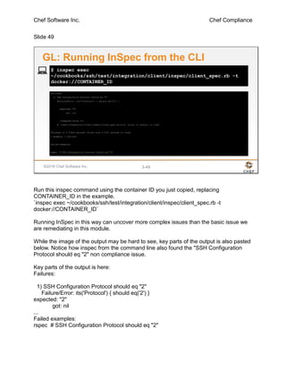 Chef Software Inc. Chef Compliance
Slide 49
©2016 Chef Software Inc. 3-49
Failures:
1) SSH Configuration Protocol should eq "2"
Failure/Error: its('Protocol') { should eq('2') }
expected: "2"
got: nil
(compared using ==)
# ./test/integration/client/inspec/client_spec.rb:9:in `block (3 levels) in load'
Finished in 0.79369 seconds (files took 0.7207 seconds to load)
1 example, 1 failure
Failed examples:
rspec # SSH Configuration Protocol should eq "2"
$ inspec exec
~/cookbooks/ssh/test/integration/client/inspec/client_spec.rb -t
docker://CONTAINER_ID
GL: Running InSpec from the CLI
Run this inspec command using the container ID you just copied, replacing
CONTAINER_ID in the example.
`inspec exec ~/cookbooks/ssh/test/integration/client/inspec/client_spec.rb -t
docker://CONTAINER_ID`
Running InSpec in this way can uncover more complex issues than the basic issue we
are remediating in this module.
While the image of the output may be hard to see, key parts of the output is also pasted
below. Notice how inspec from the command line also found the "SSH Configuration
Protocol should eq "2" non compliance issue.
Key parts of the output is here:
Failures:
1) SSH Configuration Protocol should eq "2"
Failure/Error: its('Protocol') { should eq('2') }
expected: "2"
got: nil
...
Failed examples:
rspec # SSH Configuration Protocol should eq "2"
 