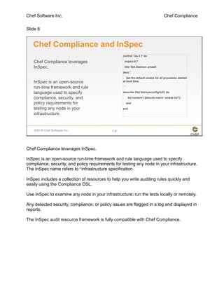 Chef Software Inc. Chef Compliance
Slide 8
©2016 Chef Software Inc. 1-8
Chef Compliance leverages
InSpec.
InSpec is an open-source
run-time framework and rule
language used to specify
compliance, security, and
policy requirements for
testing any node in your
infrastructure.
Chef Compliance and InSpec
control 'cis-3.1' do
impact 0.7
title 'Set Daemon umask'
desc '
Set the default umask for all processes started
at boot time.
'
describe file('/etc/sysconfig/init') do
its('content') {should match 'umask 027'}
end
end
Chef Compliance leverages InSpec.
InSpec is an open-source run-time framework and rule language used to specify
compliance, security, and policy requirements for testing any node in your infrastructure.
The InSpec name refers to “infrastructure specification
InSpec includes a collection of resources to help you write auditing rules quickly and
easily using the Compliance DSL.
Use InSpec to examine any node in your infrastructure; run the tests locally or remotely.
Any detected security, compliance, or policy issues are flagged in a log and displayed in
reports.
The InSpec audit resource framework is fully compatible with Chef Compliance.
 