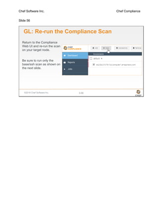 Chef Software Inc. Chef Compliance
Slide 56
©2016 Chef Software Inc. 3-56
GL: Re-run the Compliance Scan
Return to the Compliance
Web UI and re-run the scan
on your target node.
Be sure to run only the
base/ssh scan as shown on
the next slide.
 