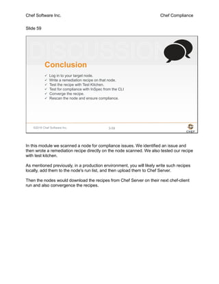Chef Software Inc. Chef Compliance
Slide 59
©2016 Chef Software Inc. 3-59
Conclusion
 Log in to your target node.
 Write a remediation recipe on that node.
 Test the recipe with Test Kitchen.
 Test for compliance with InSpec from the CLI
 Converge the recipe.
 Rescan the node and ensure compliance.
In this module we scanned a node for compliance issues. We identified an issue and
then wrote a remediation recipe directly on the node scanned. We also tested our recipe
with test kitchen.
As mentioned previously, in a production environment, you will likely write such recipes
locally, add them to the node's run list, and then upload them to Chef Server.
Then the nodes would download the recipes from Chef Server on their next chef-client
run and also convergence the recipes.
 