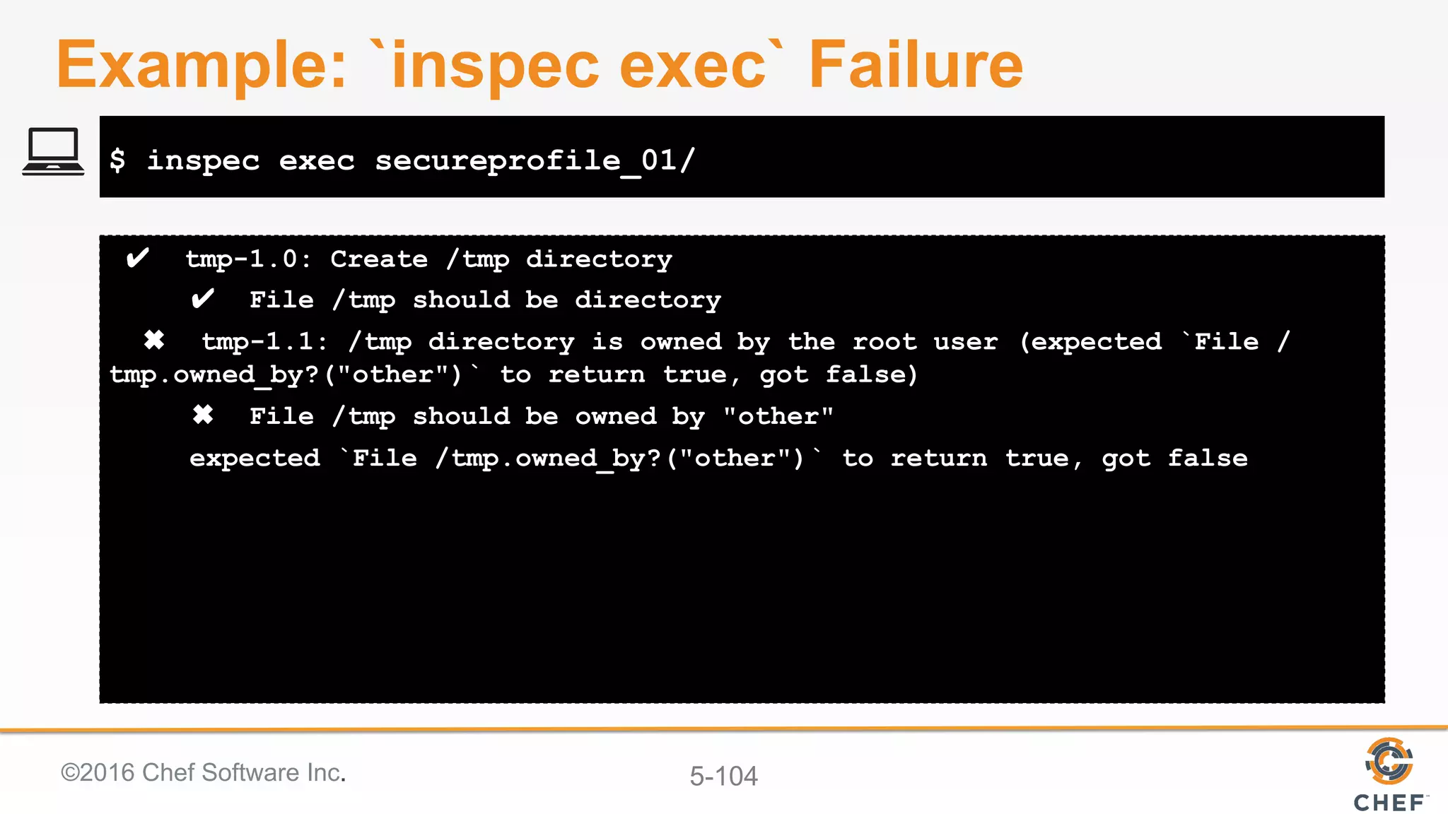 ©2016 Chef Software Inc. 5-104
✔ tmp-1.0: Create /tmp directory
✔ File /tmp should be directory
✖ tmp-1.1: /tmp directory is owned by the root user (expected `File /
tmp.owned_by?("other")` to return true, got false)
✖ File /tmp should be owned by "other"
expected `File /tmp.owned_by?("other")` to return true, got false
$ inspec exec secureprofile_01/
Example: `inspec exec` Failure
 