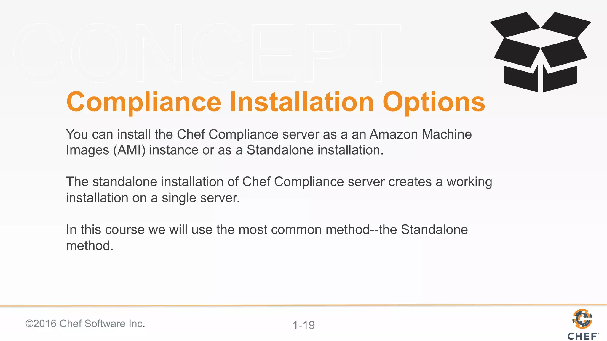 ©2016 Chef Software Inc. 1-19
Compliance Installation Options
You can install the Chef Compliance server as a an Amazon Machine
Images (AMI) instance or as a Standalone installation.
The standalone installation of Chef Compliance server creates a working
installation on a single server.
In this course we will use the most common method--the Standalone
method.
 