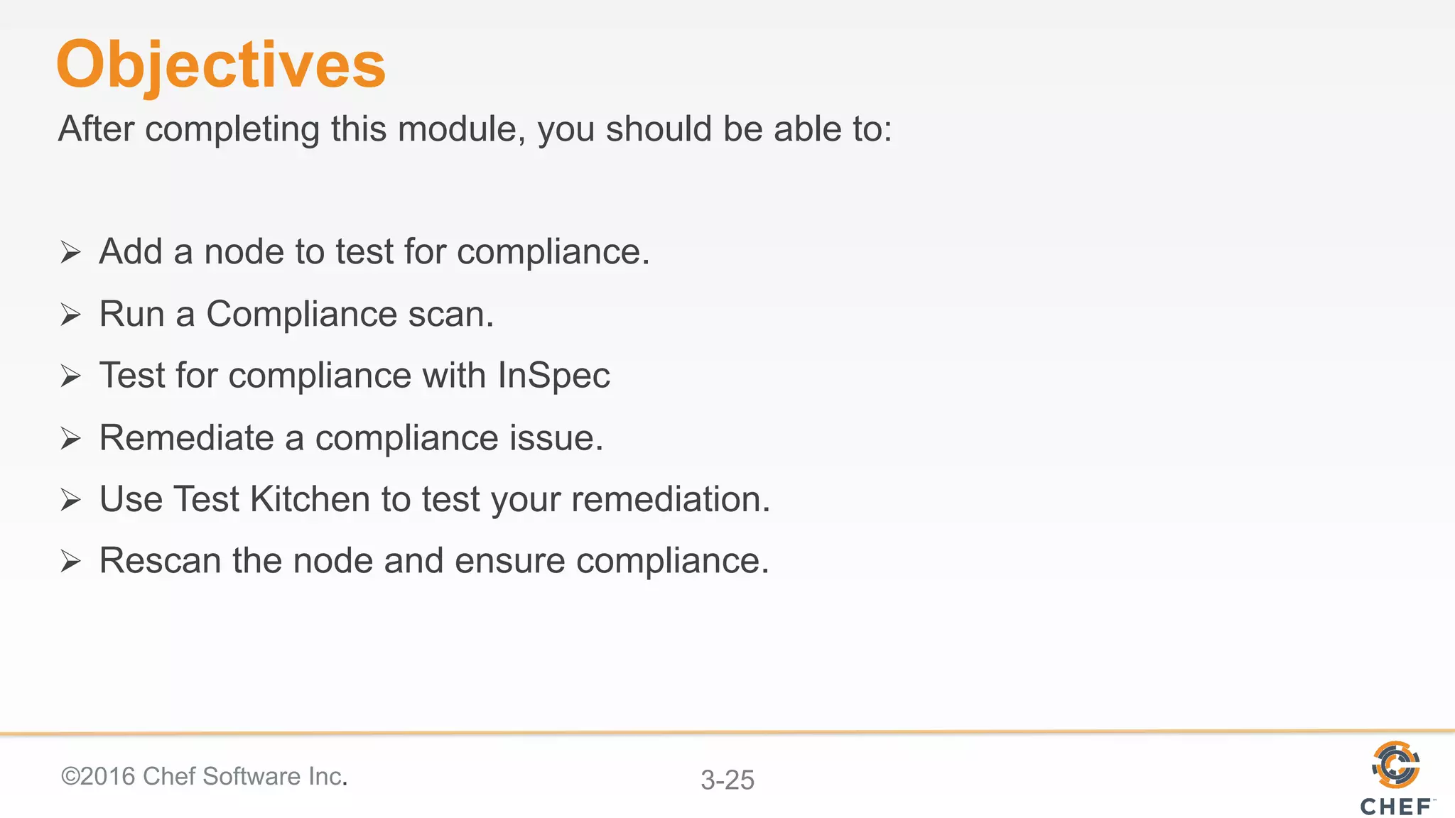©2016 Chef Software Inc. 3-25
Objectives
After completing this module, you should be able to:
Ø  Add a node to test for compliance.
Ø  Run a Compliance scan.
Ø  Test for compliance with InSpec
Ø  Remediate a compliance issue.
Ø  Use Test Kitchen to test your remediation.
Ø  Rescan the node and ensure compliance.
 
