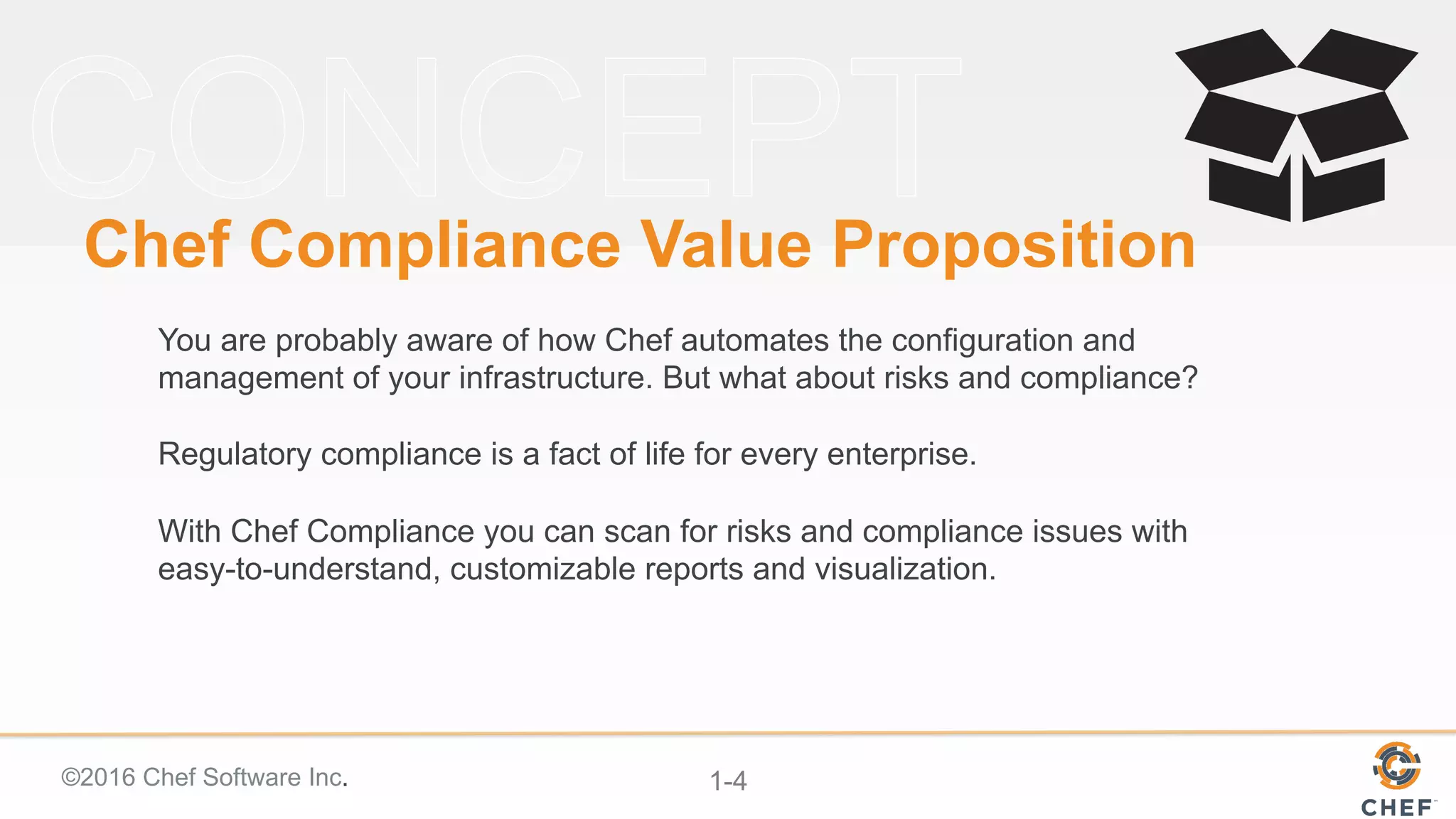 ©2016 Chef Software Inc. 1-4
Chef Compliance Value Proposition
You are probably aware of how Chef automates the configuration and
management of your infrastructure. But what about risks and compliance?
Regulatory compliance is a fact of life for every enterprise.
With Chef Compliance you can scan for risks and compliance issues with
easy-to-understand, customizable reports and visualization.
 