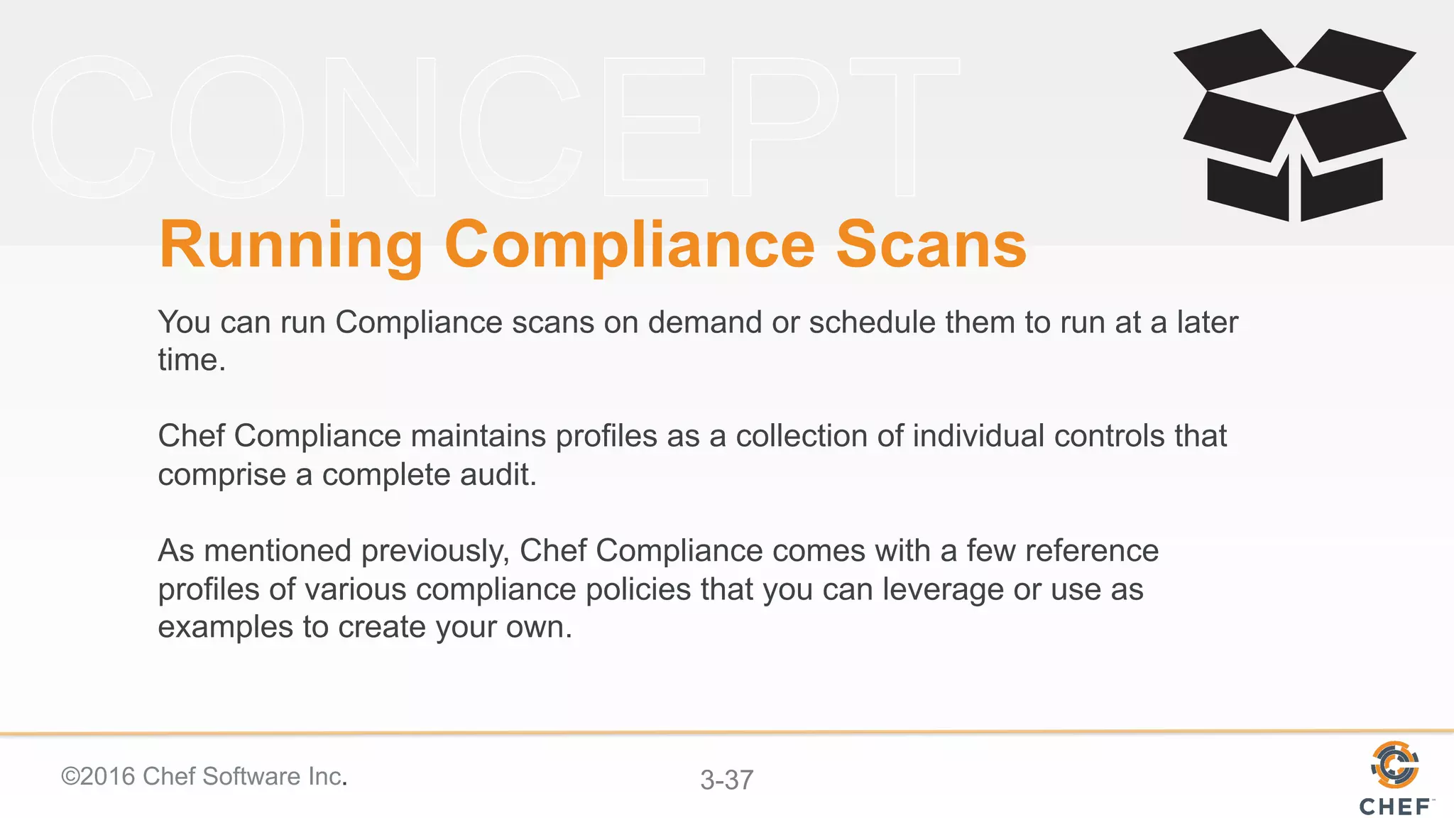 ©2016 Chef Software Inc. 3-37
Running Compliance Scans
You can run Compliance scans on demand or schedule them to run at a later
time.
Chef Compliance maintains profiles as a collection of individual controls that
comprise a complete audit.
As mentioned previously, Chef Compliance comes with a few reference
profiles of various compliance policies that you can leverage or use as
examples to create your own.
 
