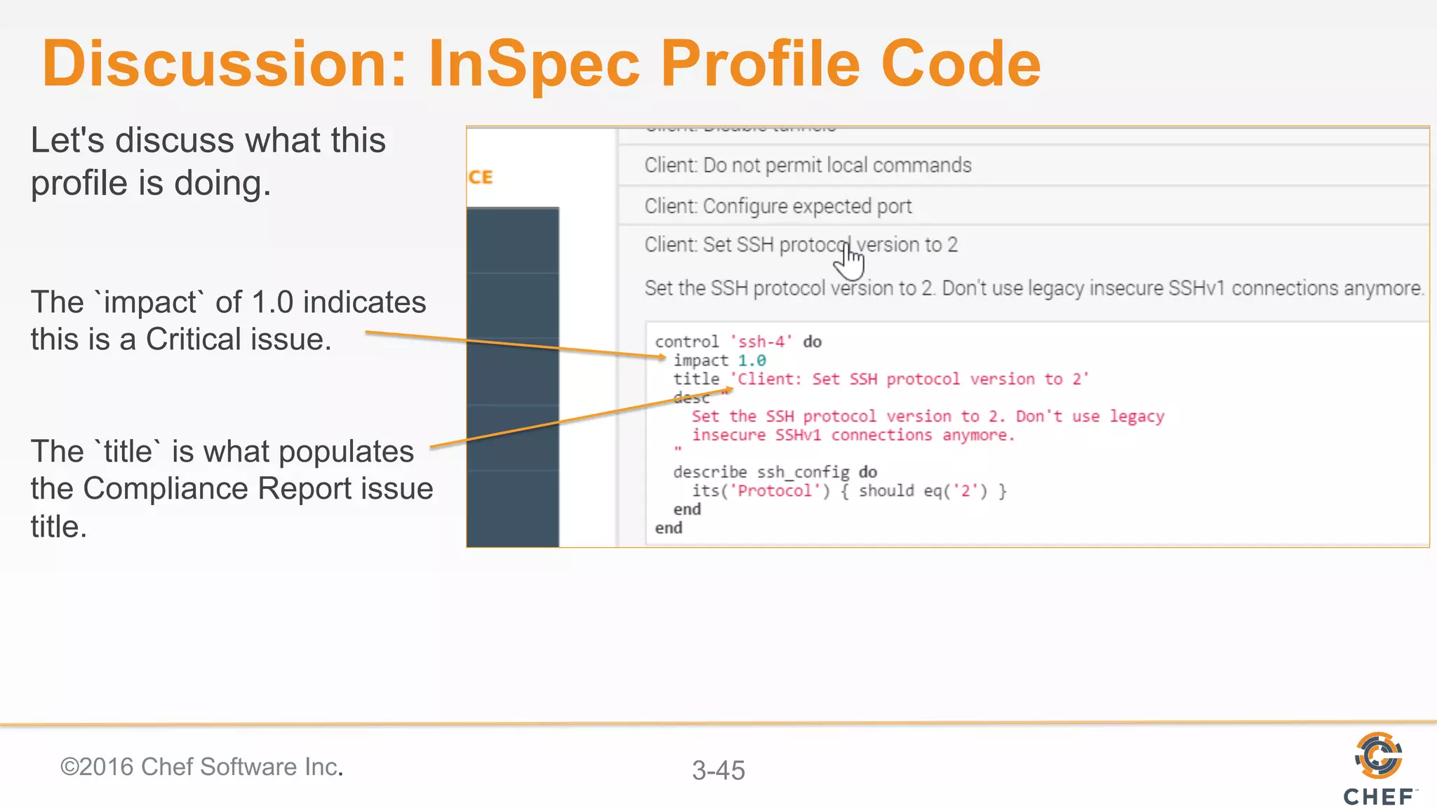 ©2016 Chef Software Inc. 3-45
Discussion: InSpec Profile Code
Let's discuss what this
profile is doing.
The `impact` of 1.0 indicates
this is a Critical issue.
The `title` is what populates
the Compliance Report issue
title.
 