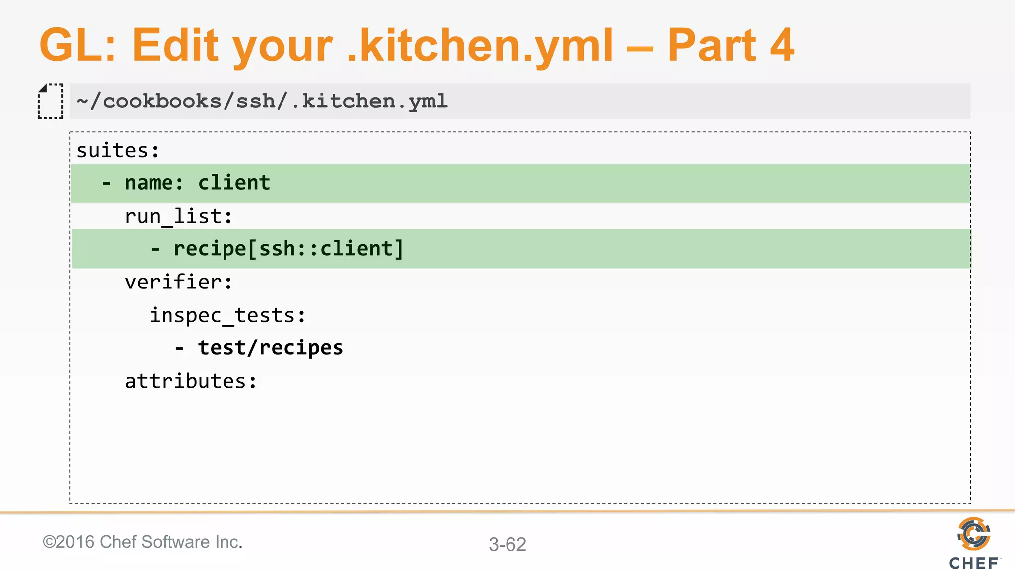 ©2016 Chef Software Inc. 3-62
GL: Edit your .kitchen.yml – Part 4
suites:	
		-	name:	client	
				run_list:	
						-	recipe[ssh::client]	
				verifier:	
						inspec_tests:	
								-	test/recipes	
				attributes:	
~/cookbooks/ssh/.kitchen.yml
 