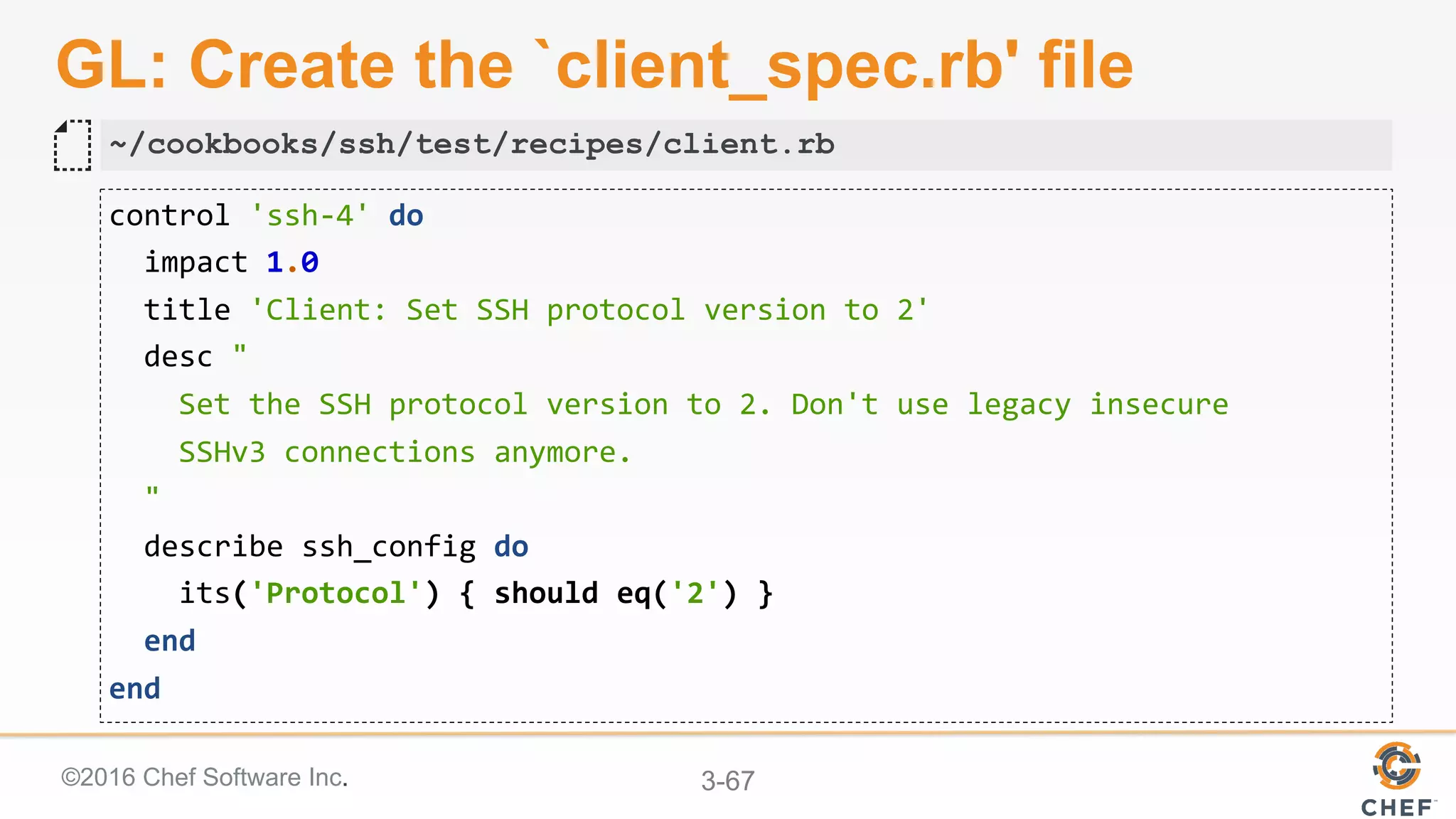 ©2016 Chef Software Inc. 3-67
GL: Create the `client_spec.rb' file
control	'ssh-4'	do	
		impact	1.0	
		title	'Client:	Set	SSH	protocol	version	to	2'	
		desc	"	
				Set	the	SSH	protocol	version	to	2.	Don't	use	legacy	insecure		
				SSHv3	connections	anymore.	
		"	
		describe	ssh_config	do	
				its('Protocol')	{	should	eq('2')	}	
		end	
end	
~/cookbooks/ssh/test/recipes/client.rb
 