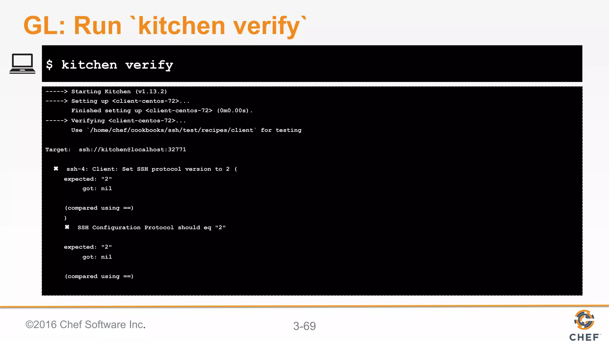 ©2016 Chef Software Inc. 3-69
-----> Starting Kitchen (v1.13.2)
-----> Setting up <client-centos-72>...
Finished setting up <client-centos-72> (0m0.00s).
-----> Verifying <client-centos-72>...
Use `/home/chef/cookbooks/ssh/test/recipes/client` for testing
Target: ssh://kitchen@localhost:32771
✖ ssh-4: Client: Set SSH protocol version to 2 (
expected: "2"
got: nil
(compared using ==)
)
✖ SSH Configuration Protocol should eq "2"
expected: "2"
got: nil
(compared using ==)
$ kitchen verify
GL: Run `kitchen verify`
 