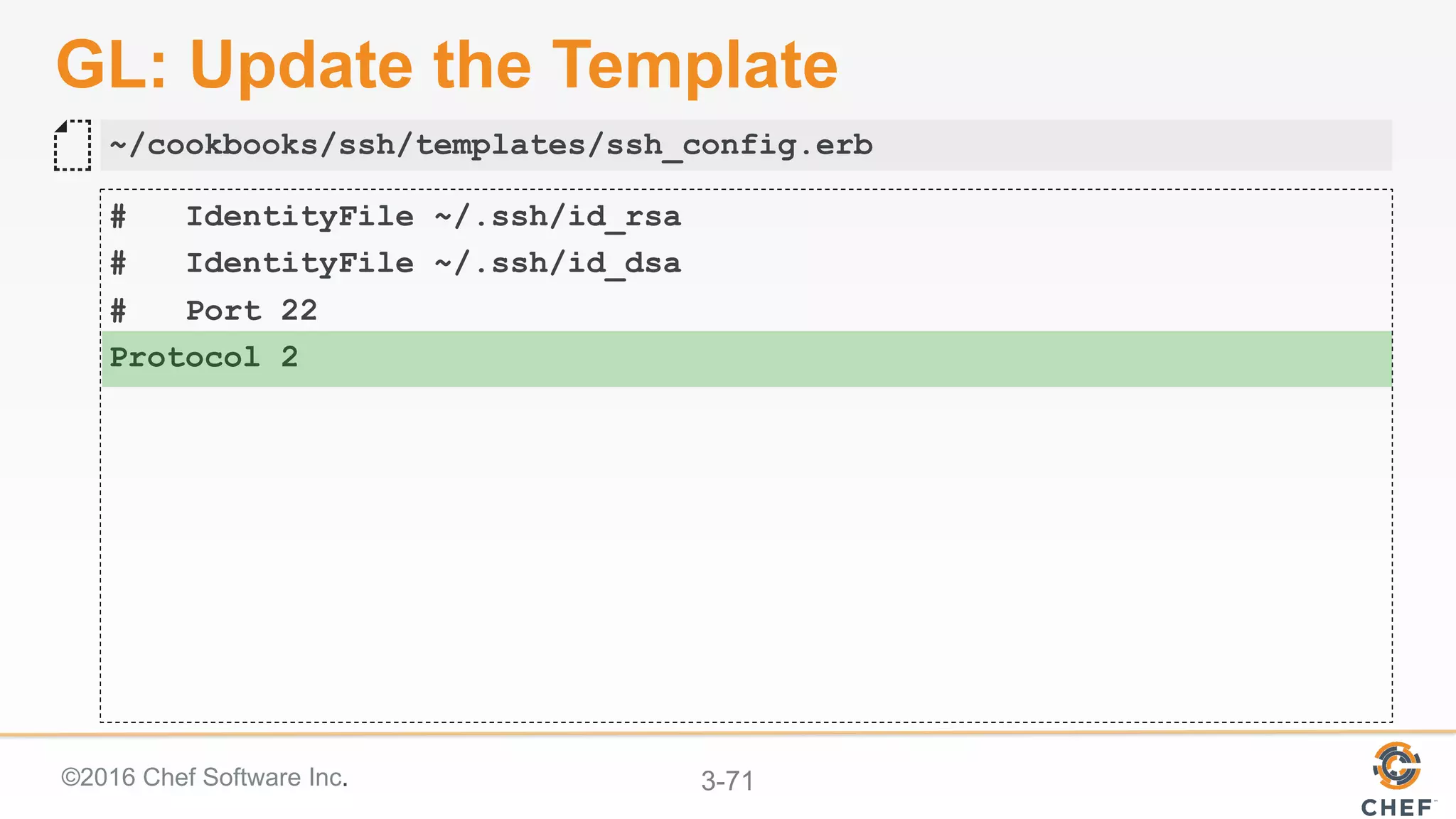 ©2016 Chef Software Inc. 3-71
GL: Update the Template
# IdentityFile ~/.ssh/id_rsa
# IdentityFile ~/.ssh/id_dsa
# Port 22
Protocol 2
~/cookbooks/ssh/templates/ssh_config.erb
 
