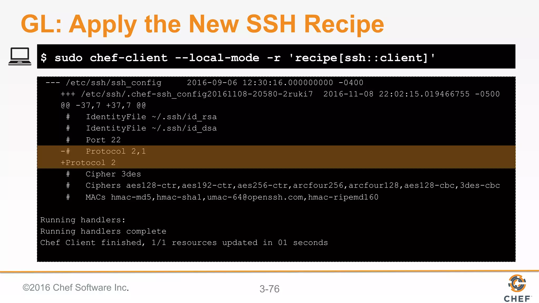 ©2016 Chef Software Inc. 3-76
--- /etc/ssh/ssh_config 2016-09-06 12:30:16.000000000 -0400
+++ /etc/ssh/.chef-ssh_config20161108-20580-2ruki7 2016-11-08 22:02:15.019466755 -0500
@@ -37,7 +37,7 @@
# IdentityFile ~/.ssh/id_rsa
# IdentityFile ~/.ssh/id_dsa
# Port 22
-# Protocol 2,1
+Protocol 2
# Cipher 3des
# Ciphers aes128-ctr,aes192-ctr,aes256-ctr,arcfour256,arcfour128,aes128-cbc,3des-cbc
# MACs hmac-md5,hmac-sha1,umac-64@openssh.com,hmac-ripemd160
Running handlers:
Running handlers complete
Chef Client finished, 1/1 resources updated in 01 seconds
$ sudo chef-client --local-mode -r 'recipe[ssh::client]'
GL: Apply the New SSH Recipe
 