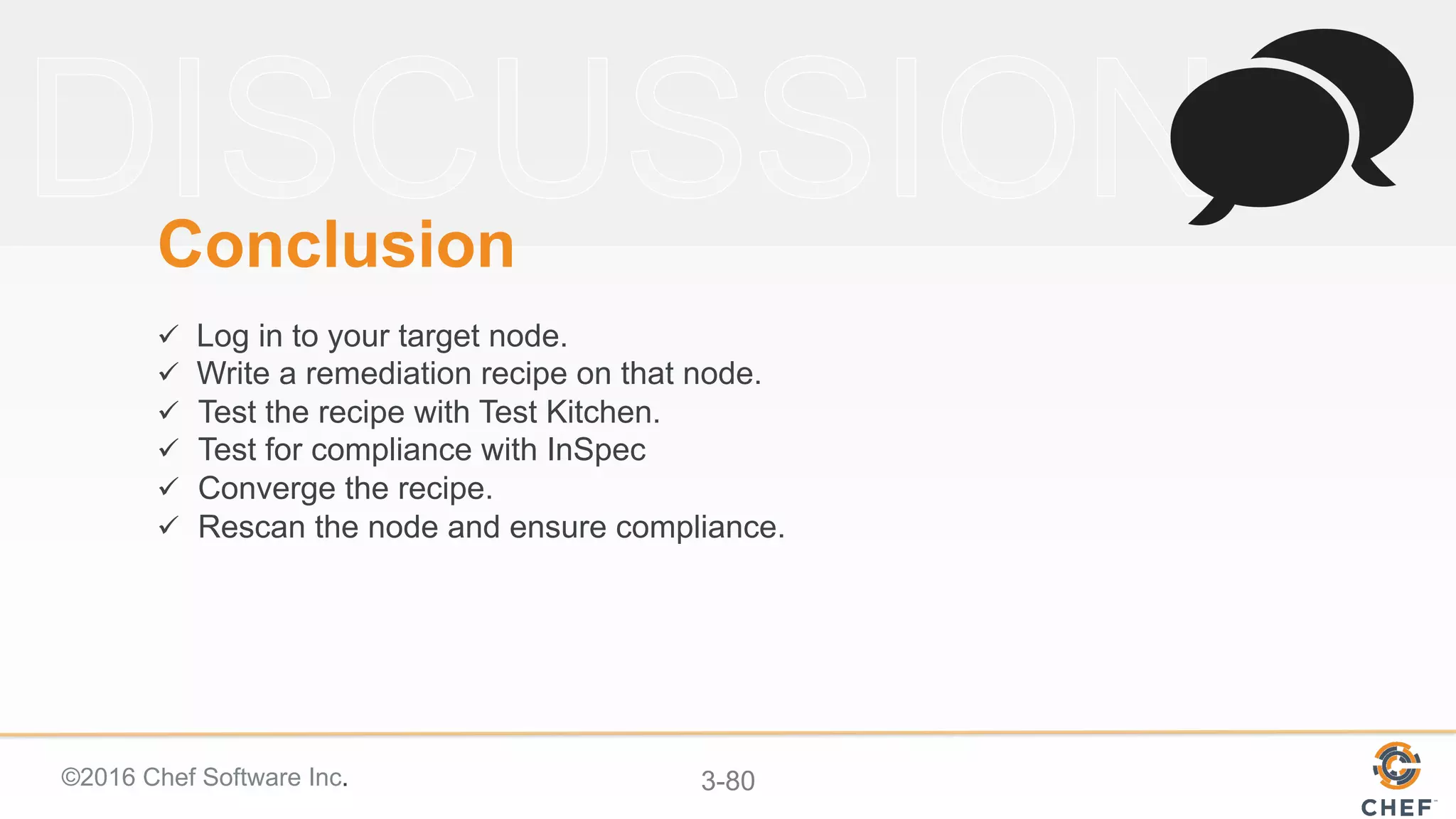 ©2016 Chef Software Inc. 3-80
Conclusion
ü  Log in to your target node.
ü  Write a remediation recipe on that node.
ü  Test the recipe with Test Kitchen.
ü  Test for compliance with InSpec
ü  Converge the recipe.
ü  Rescan the node and ensure compliance.
 