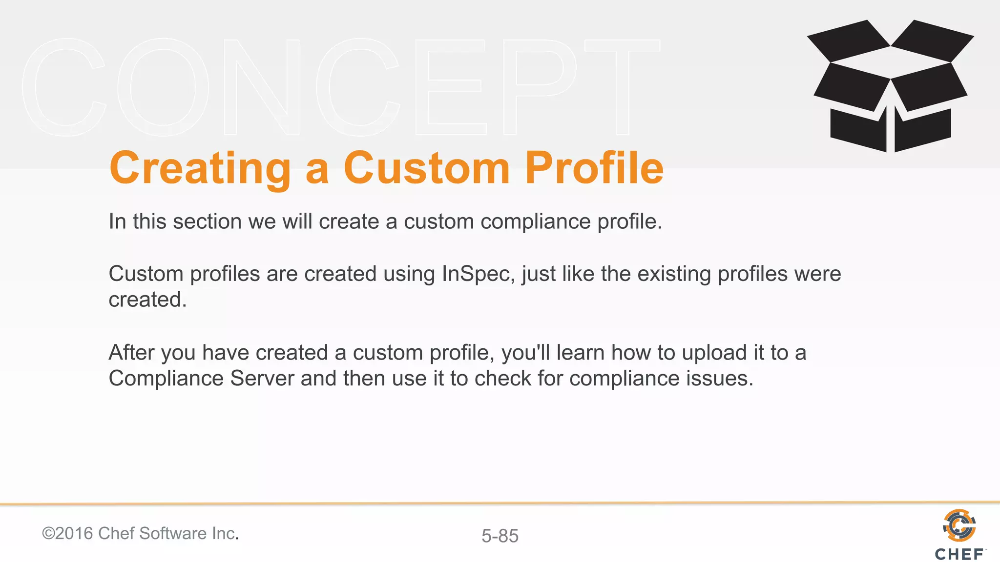 ©2016 Chef Software Inc. 5-85
Creating a Custom Profile
In this section we will create a custom compliance profile.
Custom profiles are created using InSpec, just like the existing profiles were
created.
After you have created a custom profile, you'll learn how to upload it to a
Compliance Server and then use it to check for compliance issues.
 