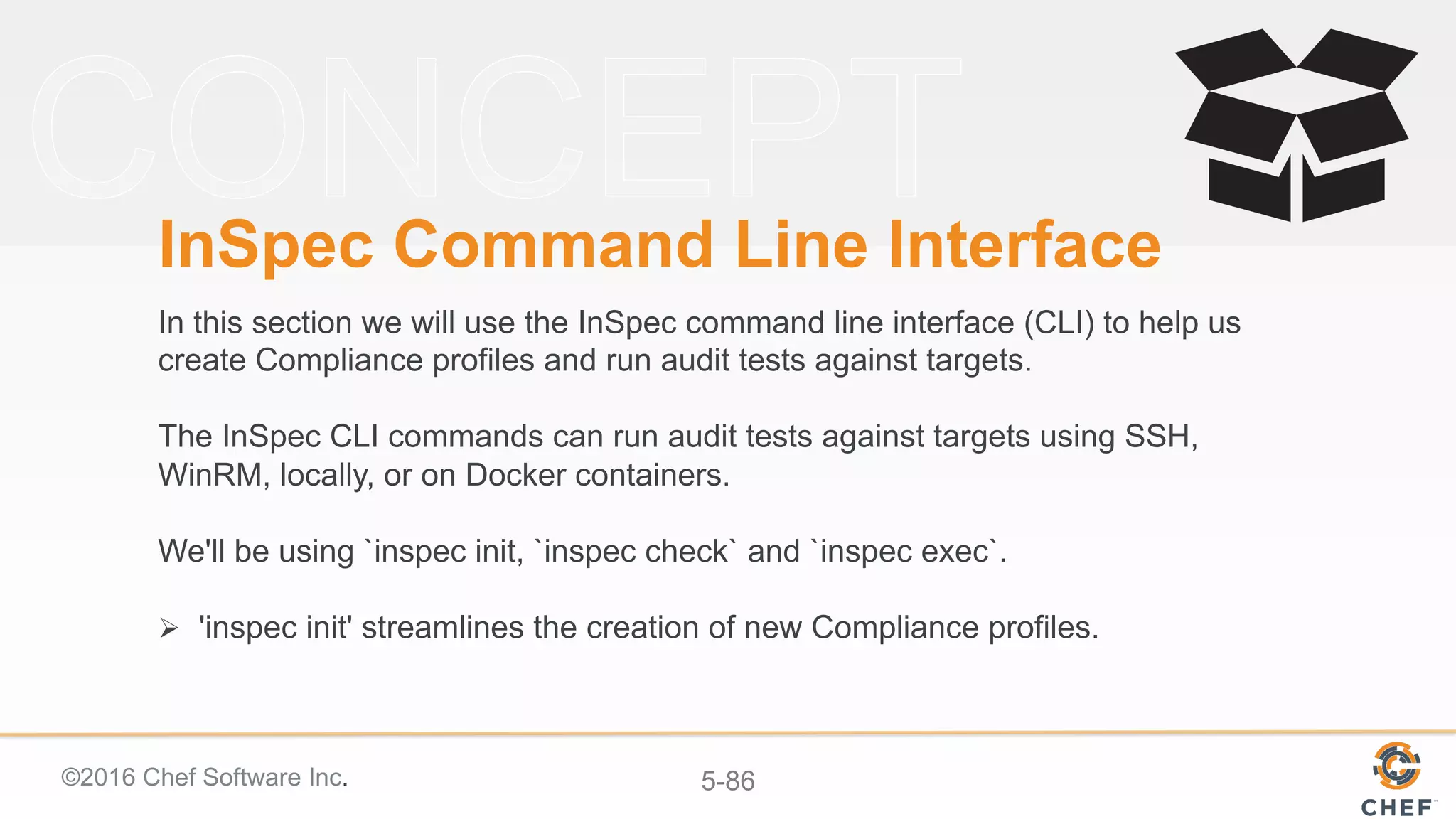 ©2016 Chef Software Inc. 5-86
InSpec Command Line Interface
In this section we will use the InSpec command line interface (CLI) to help us
create Compliance profiles and run audit tests against targets.
The InSpec CLI commands can run audit tests against targets using SSH,
WinRM, locally, or on Docker containers.
We'll be using `inspec init, `inspec check` and `inspec exec`.
Ø  'inspec init' streamlines the creation of new Compliance profiles.
 