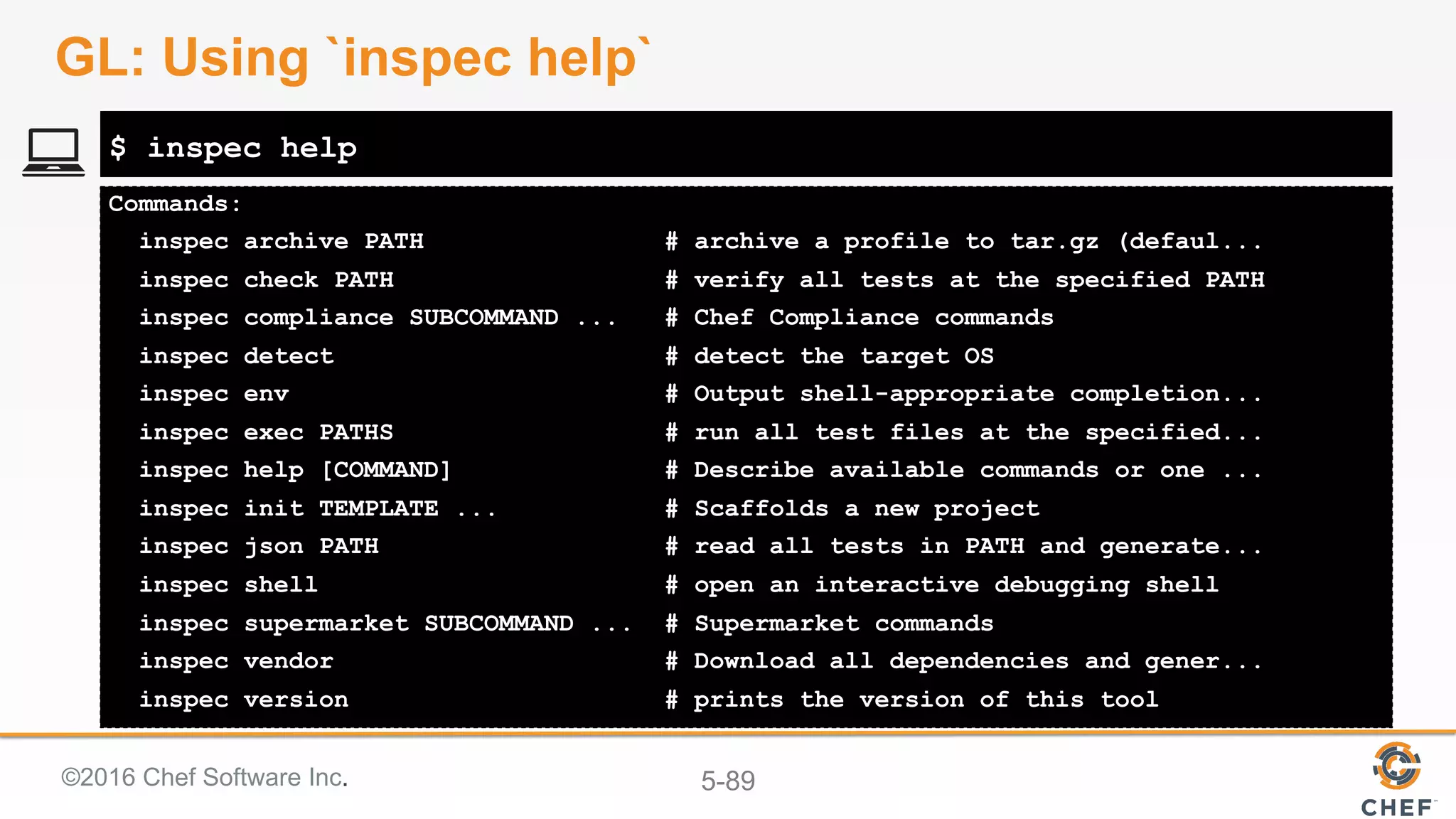 ©2016 Chef Software Inc. 5-89
Commands:
inspec archive PATH # archive a profile to tar.gz (defaul...
inspec check PATH # verify all tests at the specified PATH
inspec compliance SUBCOMMAND ... # Chef Compliance commands
inspec detect # detect the target OS
inspec env # Output shell-appropriate completion...
inspec exec PATHS # run all test files at the specified...
inspec help [COMMAND] # Describe available commands or one ...
inspec init TEMPLATE ... # Scaffolds a new project
inspec json PATH # read all tests in PATH and generate...
inspec shell # open an interactive debugging shell
inspec supermarket SUBCOMMAND ... # Supermarket commands
inspec vendor # Download all dependencies and gener...
inspec version # prints the version of this tool
$ inspec help
GL: Using `inspec help`
 