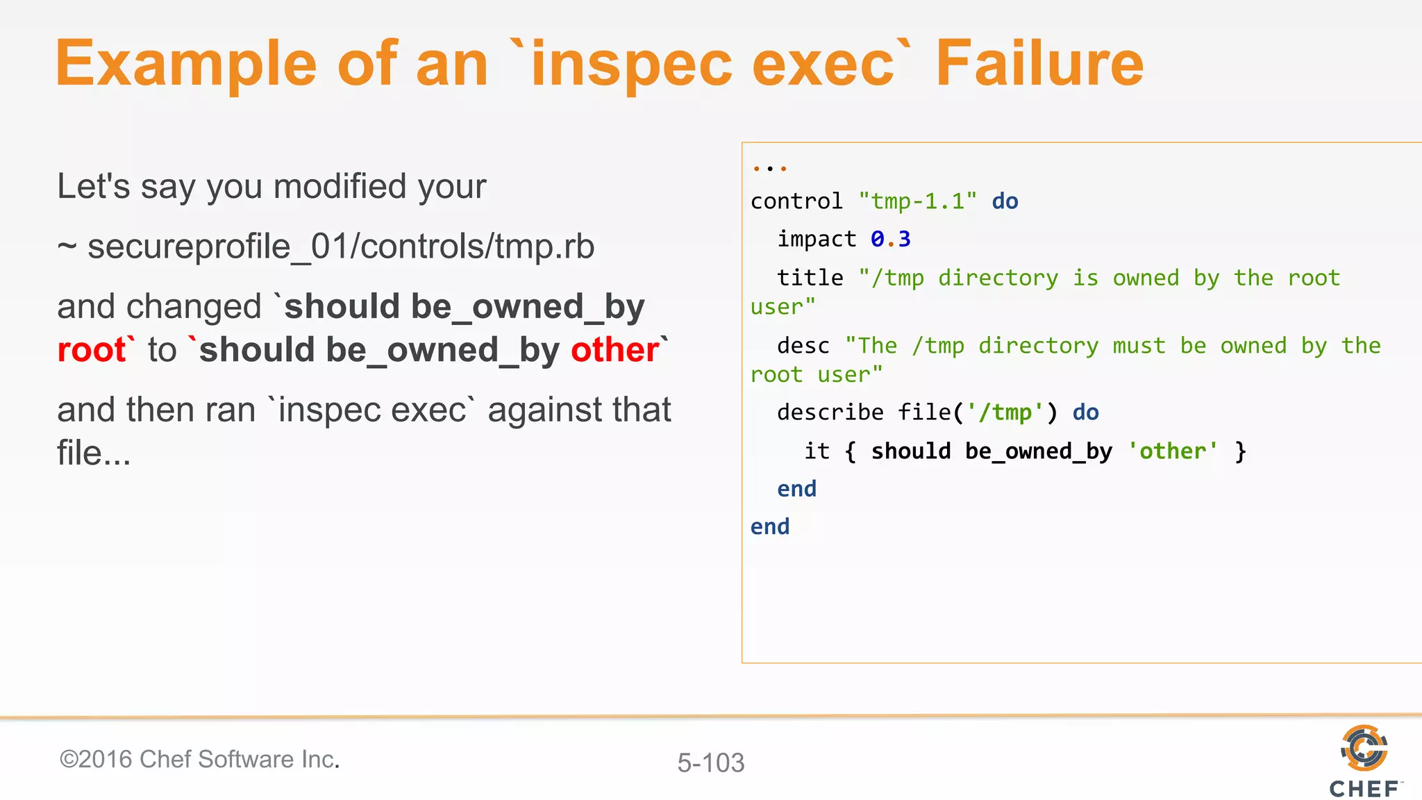 ©2016 Chef Software Inc. 5-103
Example of an `inspec exec` Failure
Let's say you modified your
~ secureprofile_01/controls/tmp.rb
and changed `should be_owned_by
root` to `should be_owned_by other`
and then ran `inspec exec` against that
file...
...	
control	"tmp-1.1"	do	
		impact	0.3	
		title	"/tmp	directory	is	owned	by	the	root	
user"	
		desc	"The	/tmp	directory	must	be	owned	by	the	
root	user"	
		describe	file('/tmp')	do	
				it	{	should	be_owned_by	'other'	}	
		end	
end	
 