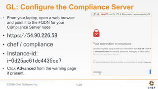 ©2016 Chef Software Inc. 1-20
GL: Configure the Compliance Server
•  From your laptop, open a web browser
and point it to the FQDN for your
Compliance Server node
•  https://54.90.226.58
•  chef / compliance
•  Instance-id:
i-0d25ac61dc4435ee7
•  Click Advanced from the warning page
if present.
 