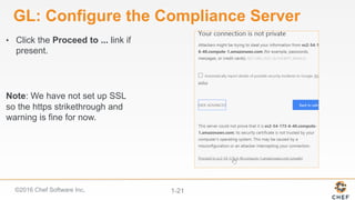 ©2016 Chef Software Inc. 1-21
GL: Configure the Compliance Server
•  Click the Proceed to ... link if
present.
Note: We have not set up SSL
so the https strikethrough and
warning is fine for now.
 